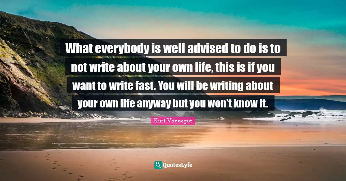 What everybody is well advised to do is to not write about your own life, this is if you want to write fast. You will be writing about your own life anyway but you won't know it.