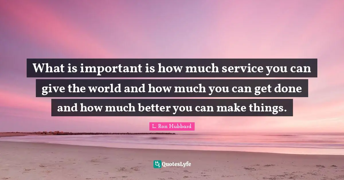 What is important is how much service you can give the world and how much you can get done and how much better you can make things.