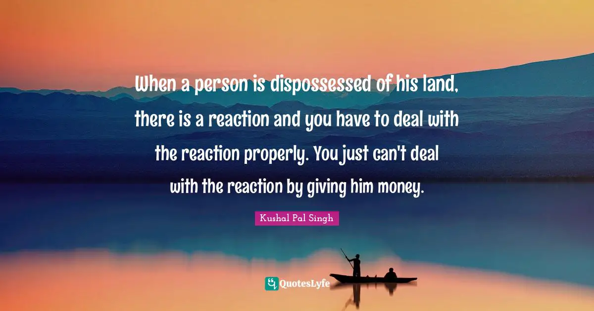 When a person is dispossessed of his land, there is a reaction and you have to deal with the reaction properly. You just can't deal with the reaction by giving him money.