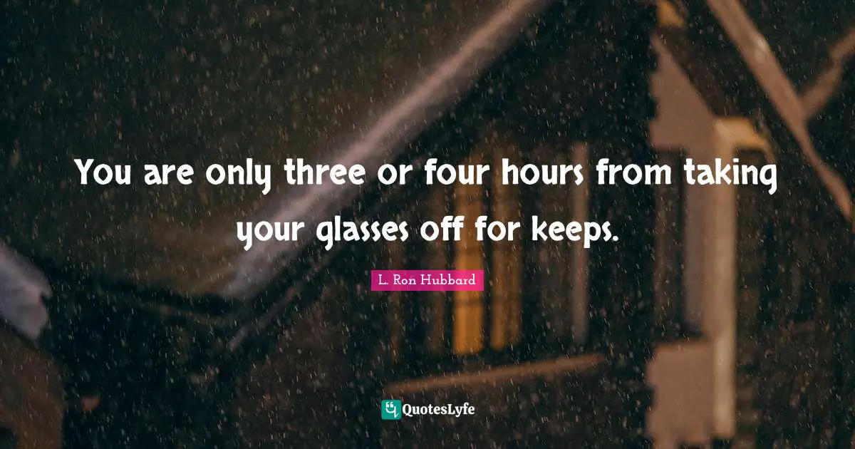 You are only three or four hours from taking your glasses off for keeps.