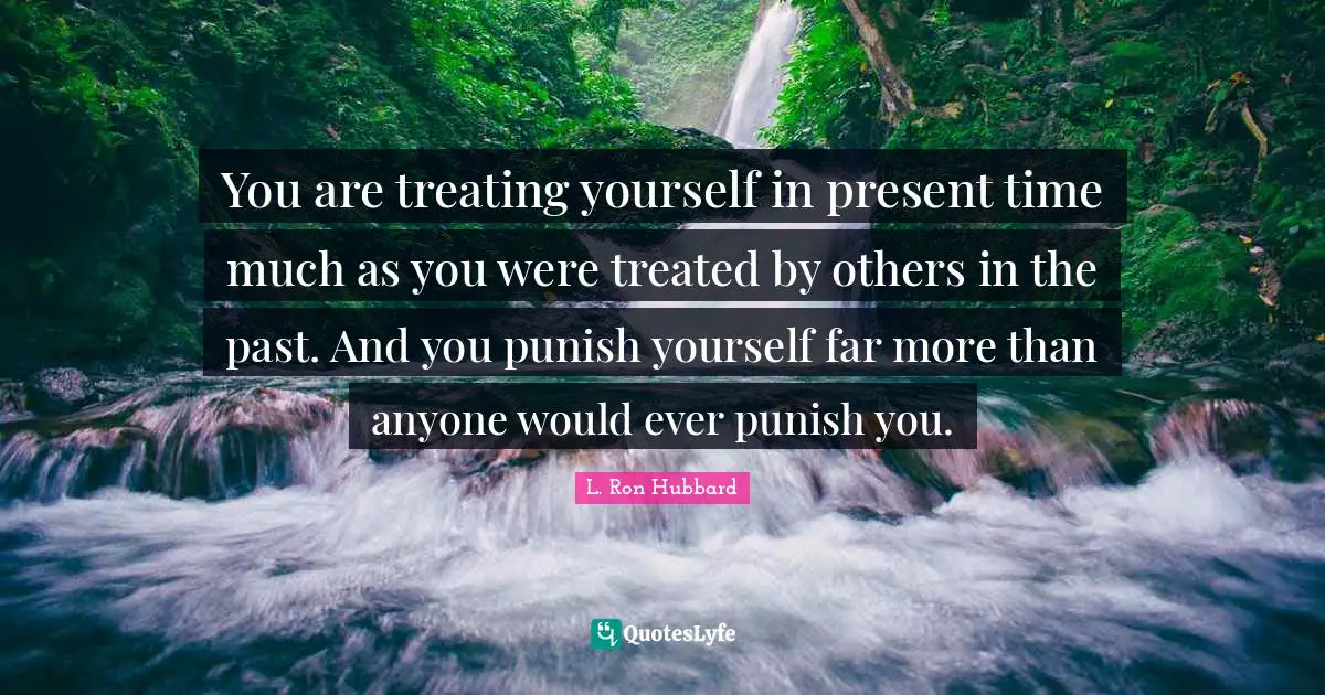 You are treating yourself in present time much as you were treated by others in the past. And you punish yourself far more than anyone would ever punish you.