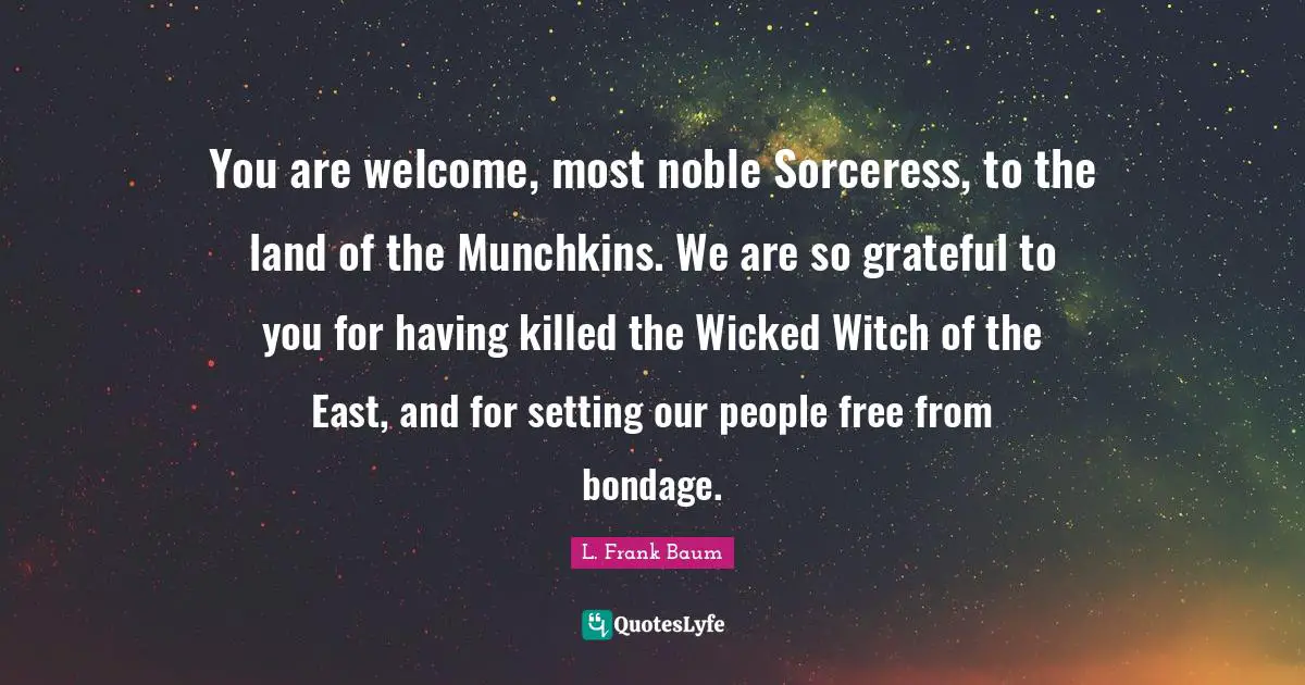 You are welcome, most noble Sorceress, to the land of the Munchkins. We are so grateful to you for having killed the Wicked Witch of the East, and for setting our people free from bondage.