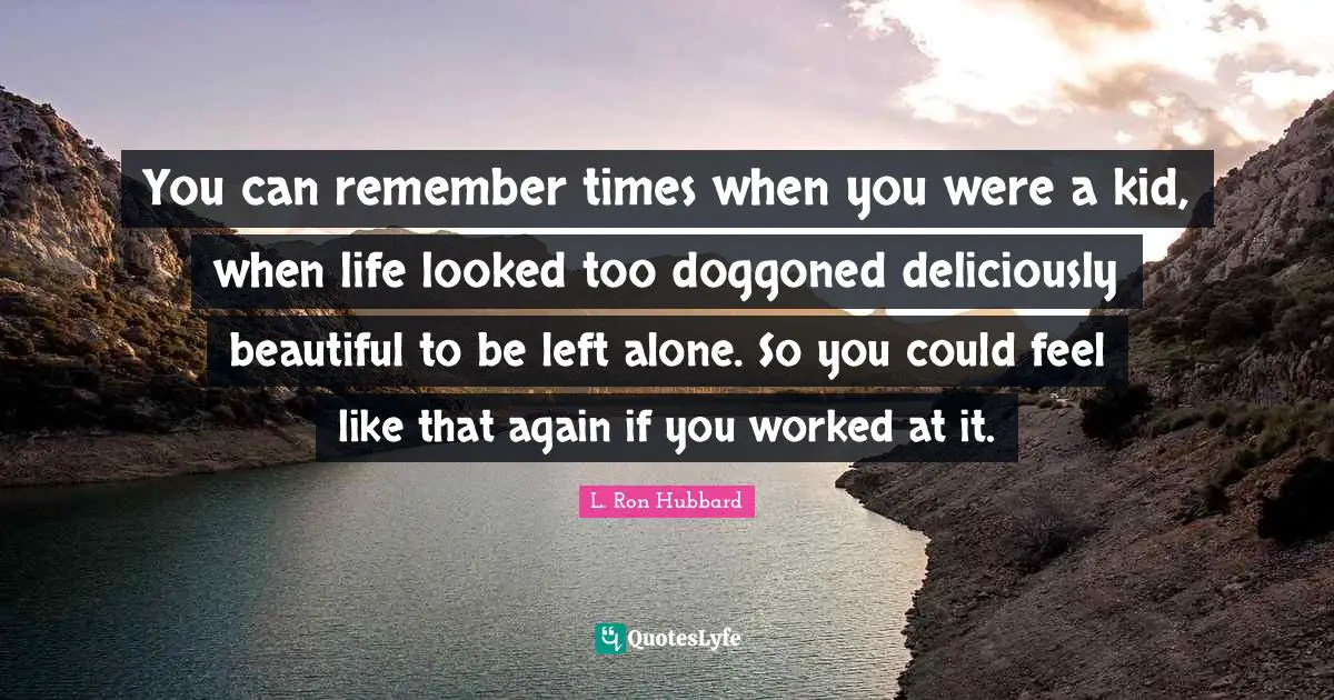 You can remember times when you were a kid, when life looked too doggoned deliciously beautiful to be left alone. So you could feel like that again if you worked at it.