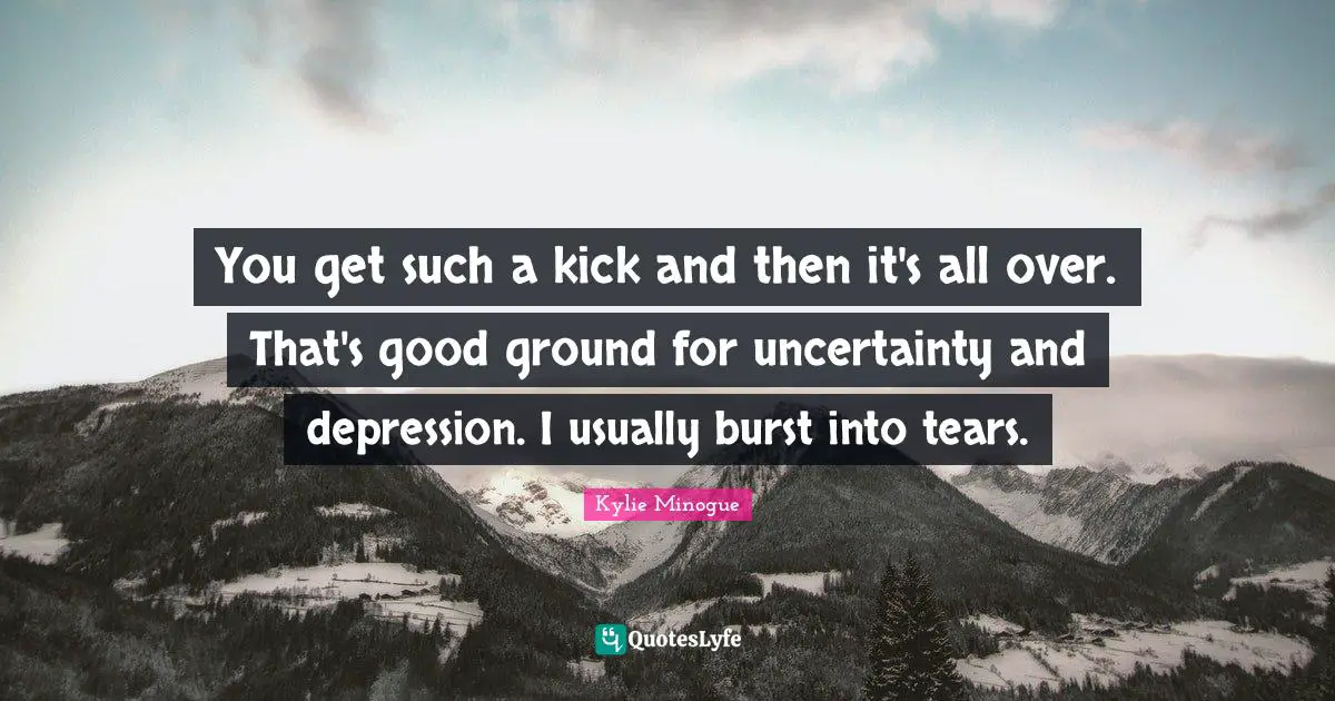 You get such a kick and then it's all over. That's good ground for uncertainty and depression. I usually burst into tears.
