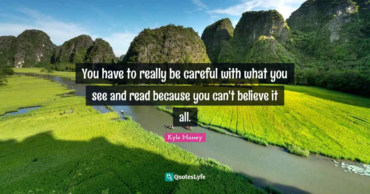 You have to really be careful with what you see and read because you can't believe it all.