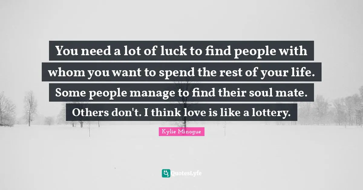 You need a lot of luck to find people with whom you want to spend the rest of your life. Some people manage to find their soul mate. Others don't. I think love is like a lottery.