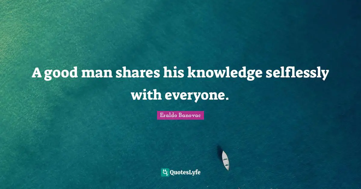 A good man shares his knowledge selflessly with everyone.