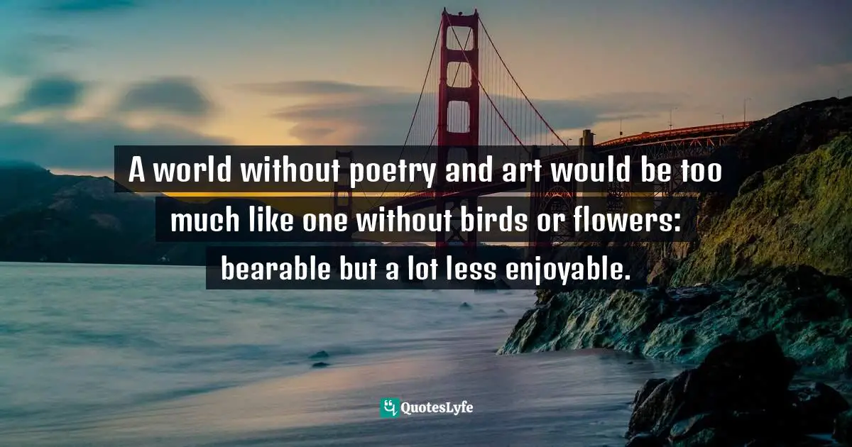 A world without poetry and art would be too much like one without birds or flowers: bearable but a lot less enjoyable.