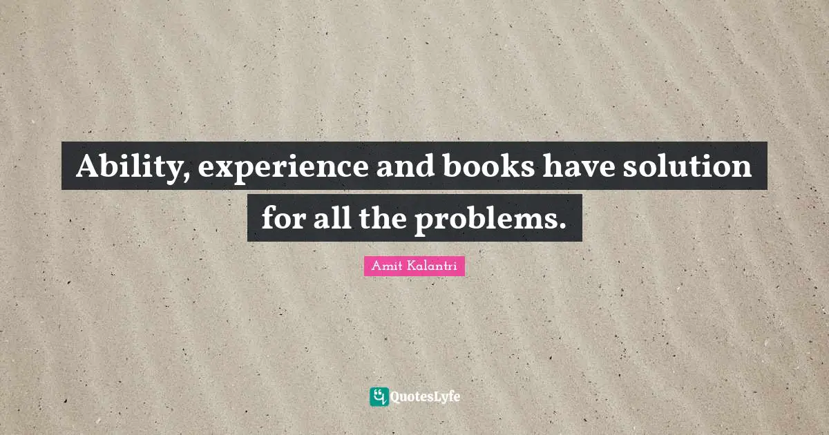 Ability, experience and books have solution for all the problems.