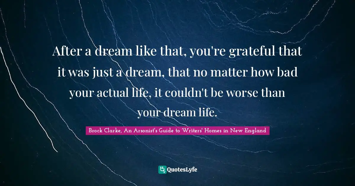 After a dream like that, you're grateful that it was just a dream, that no matter how bad your actual life, it couldn't be worse than your dream life.