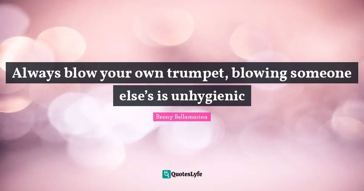 Always blow your own trumpet, blowing someone else’s is unhygienic