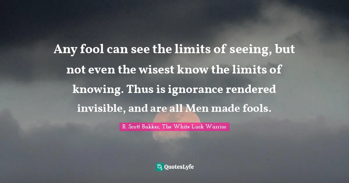 Any fool can see the limits of seeing, but not even the wisest know the limits of knowing. Thus is ignorance rendered invisible, and are all Men made fools.