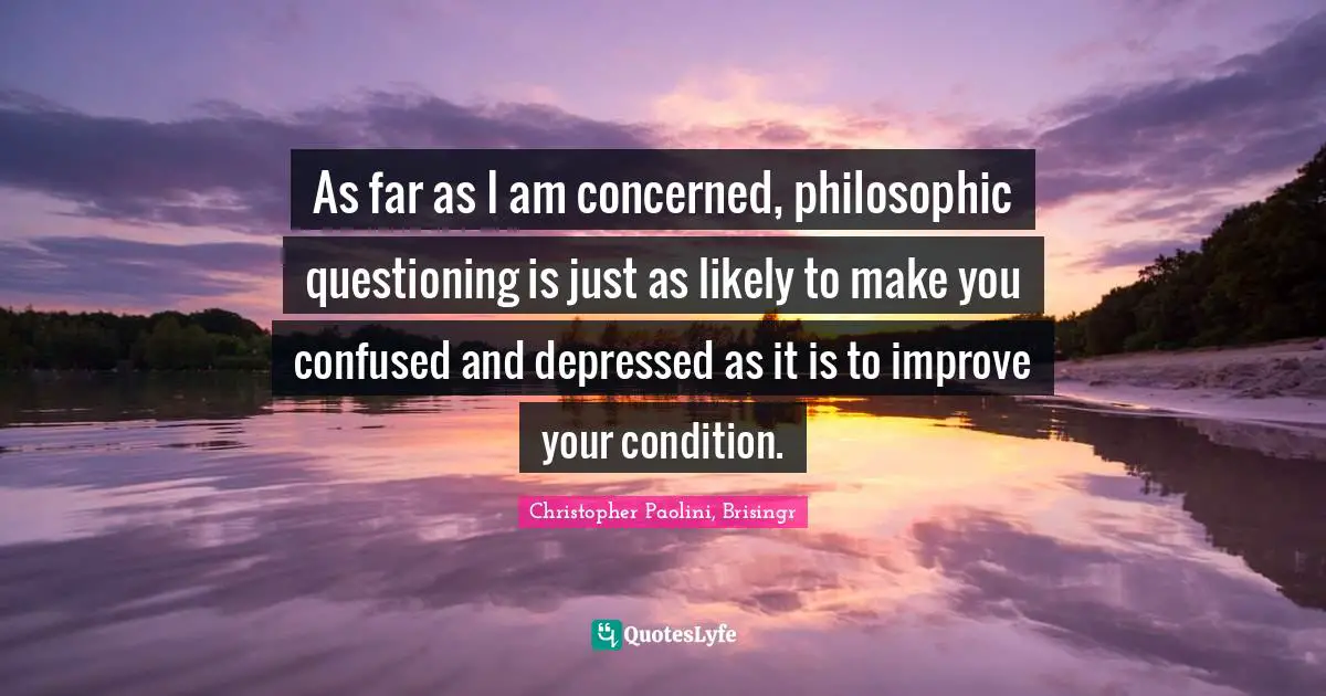 As far as I am concerned, philosophic questioning is just as likely to make you confused and depressed as it is to improve your condition.