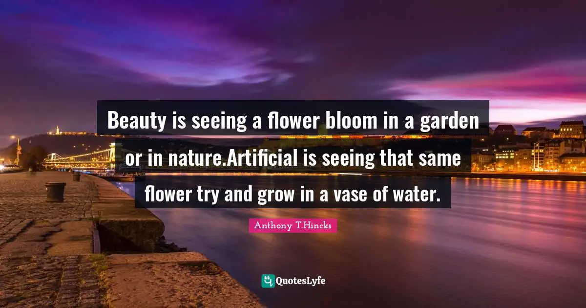 In Bloom Quotes: "Beauty is seeing a flower bloom in a garden or in nature.Artificial is seeing that same flower try and grow in a vase of water."