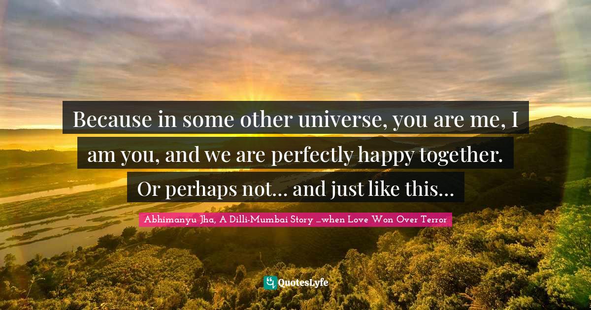 Because in some other universe, you are me, I am you, and we are perfectly happy together. Or perhaps not… and just like this…