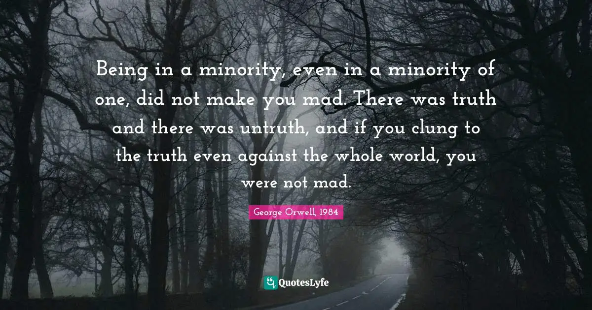 George Orwell, 1984 Quotes: Being in a minority, even in a minority of one, did not make you mad. There was truth and there was untruth, and if you clung to the truth even against the whole world, you were not mad.