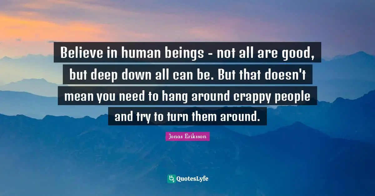 Believe in human beings - not all are good, but deep down all can be. But that doesn't mean you need to hang around crappy people and try to turn them around.