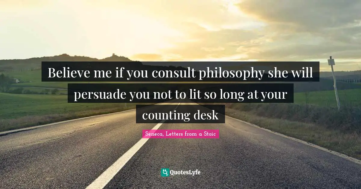 Believe me if you consult philosophy she will persuade you not to lit so long at your counting desk