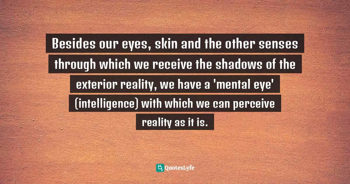 Besides our eyes, skin and the other senses through which we receive the shadows of the exterior reality, we have a 'mental eye' (intelligence) with which we can perceive reality as it is.