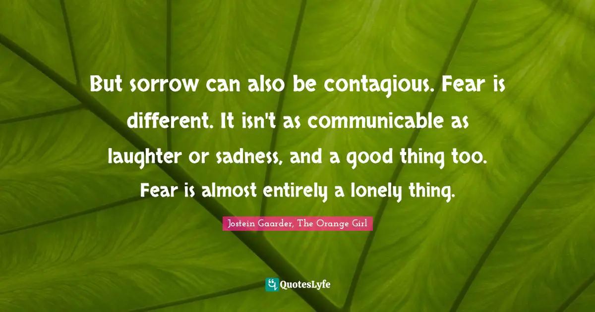 But sorrow can also be contagious. Fear is different. It isn't as communicable as laughter or sadness, and a good thing too. Fear is almost entirely a lonely thing.