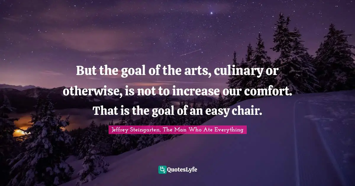 But the goal of the arts, culinary or otherwise, is not to increase our comfort. That is the goal of an easy chair.
