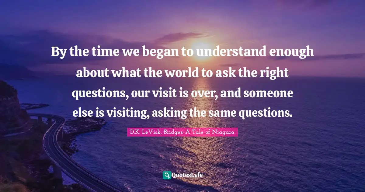 By the time we began to understand enough about what the world to ask the right questions, our visit is over, and someone else is visiting, asking the same questions.