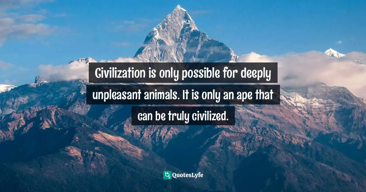 Civilization is only possible for deeply unpleasant animals. It is only an ape that can be truly civilized.