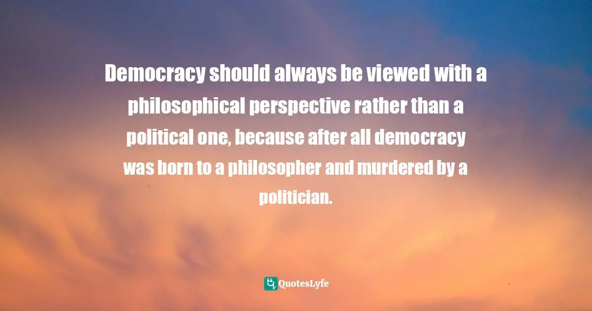 Democracy should always be viewed with a philosophical perspective rather than a political one, because after all democracy was born to a philosopher and murdered by a politician.