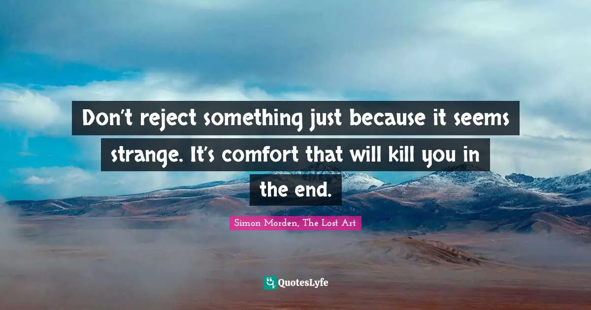Don’t reject something just because it seems strange. It’s comfort that will kill you in the end.