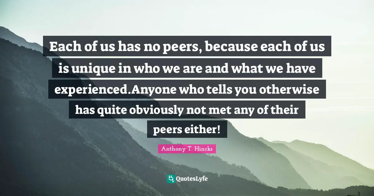 Each of us has no peers, because each of us is unique in who we are and what we have experienced.Anyone who tells you otherwise has quite obviously not met any of their peers either!