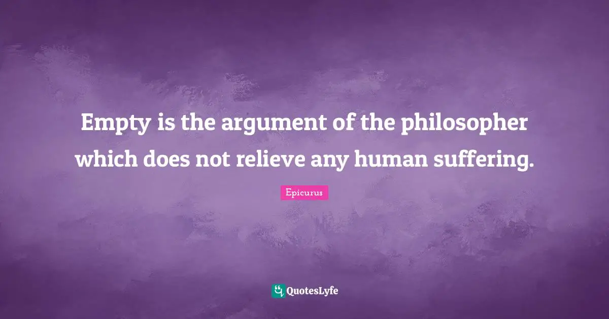 Empty is the argument of the philosopher which does not relieve any human suffering.