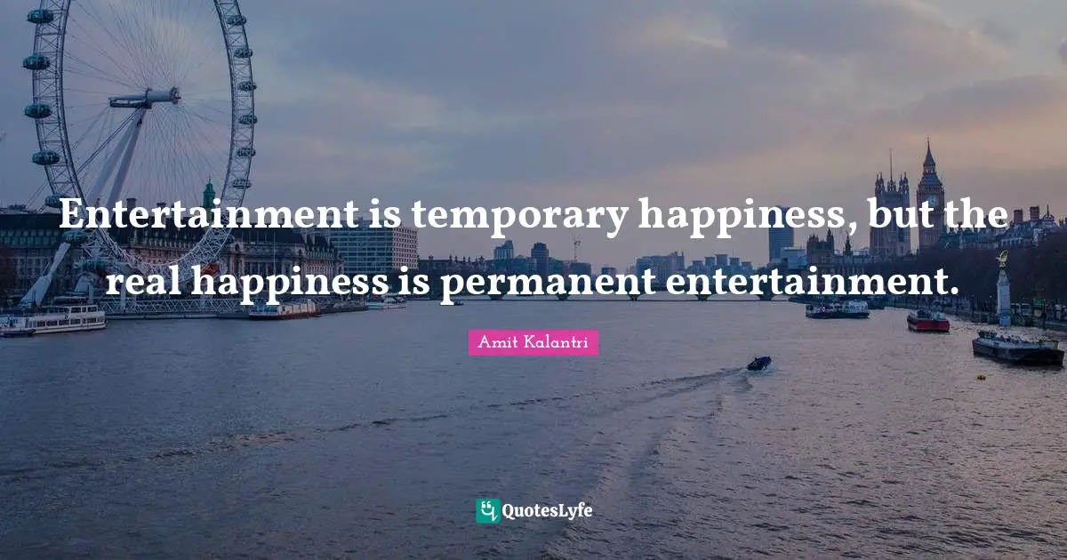 Entertainment is temporary happiness, but the real happiness is permanent entertainment.