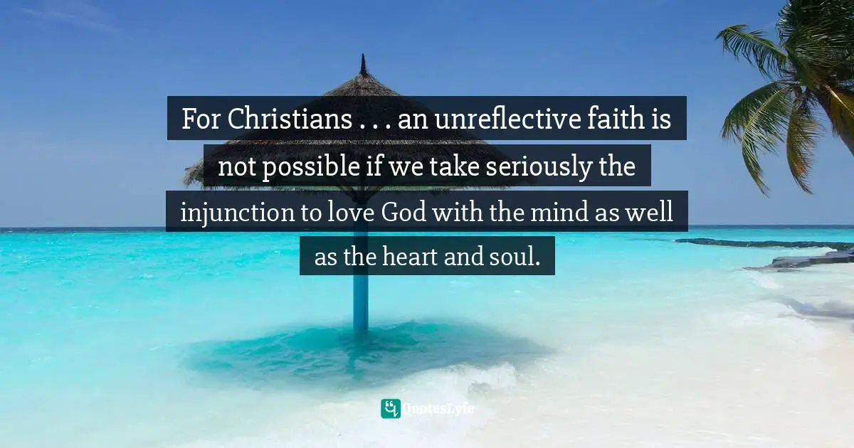 For Christians . . . an unreflective faith is not possible if we take seriously the injunction to love God with the mind as well as the heart and soul.