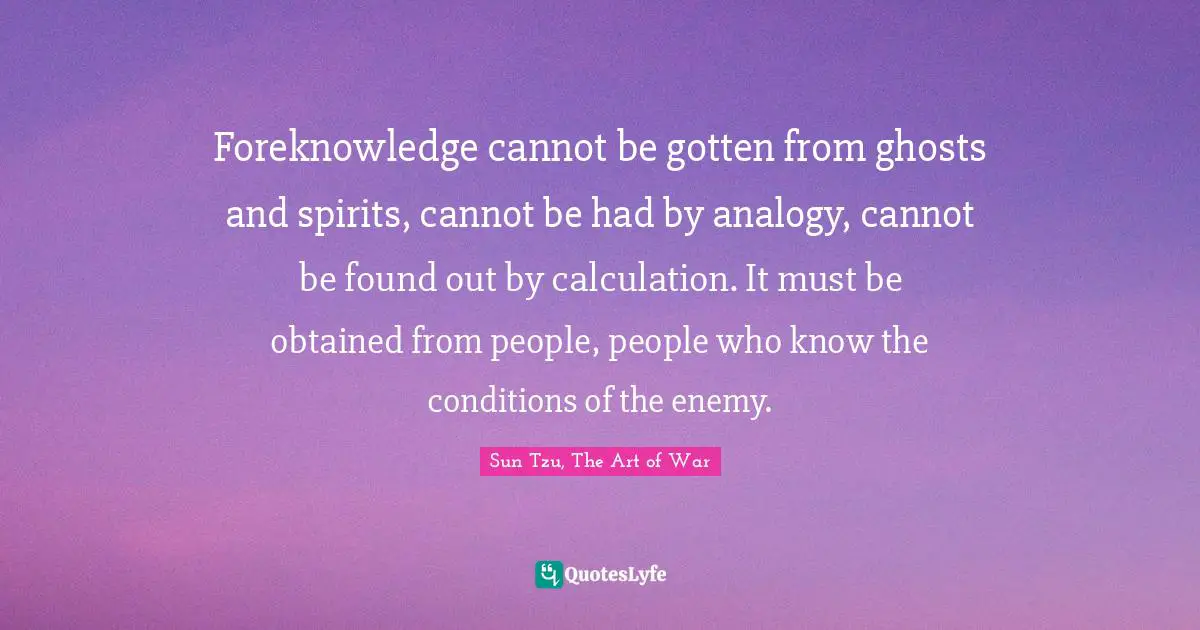 Empiricism Quotes: "Foreknowledge cannot be gotten from ghosts and spirits, cannot be had by analogy, cannot be found out by calculation. It must be obtained from people, people who know the conditions of the enemy."