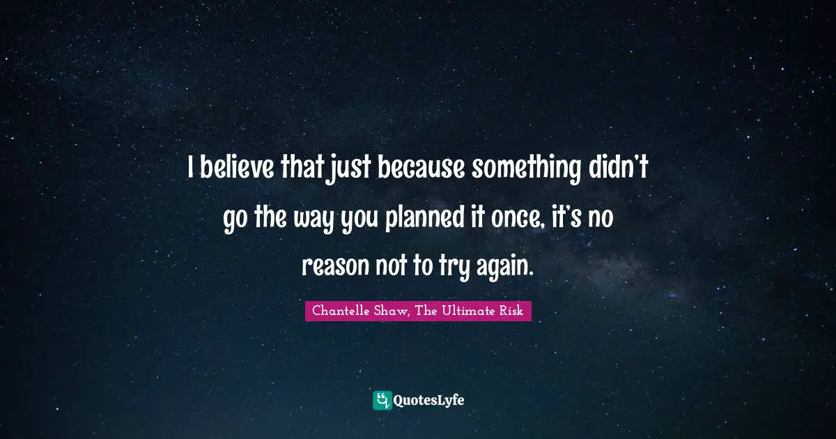 I believe that just because something didn’t go the way you planned it once, it’s no reason not to try again.