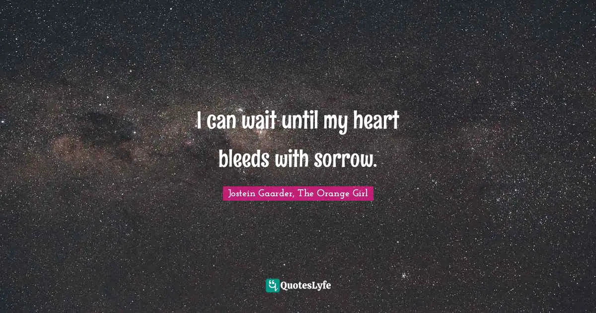 I can wait until my heart bleeds with sorrow.