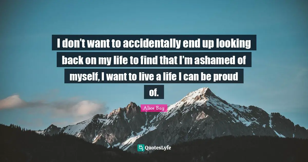 I don’t want to accidentally end up looking back on my life to find that I’m ashamed of myself, I want to live a life I can be proud of.