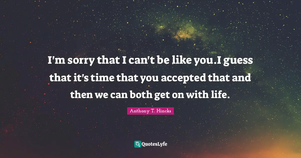 I'm sorry that I can't be like you.I guess that it's time that you accepted that and then we can both get on with life.