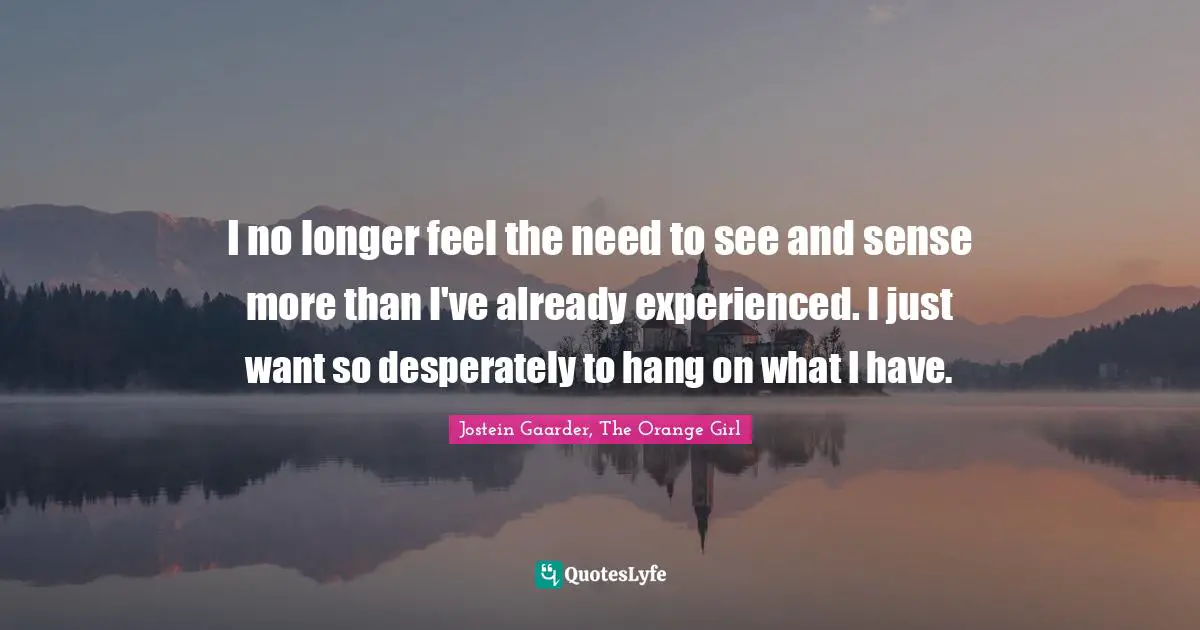 I no longer feel the need to see and sense more than I've already experienced. I just want so desperately to hang on what I have.