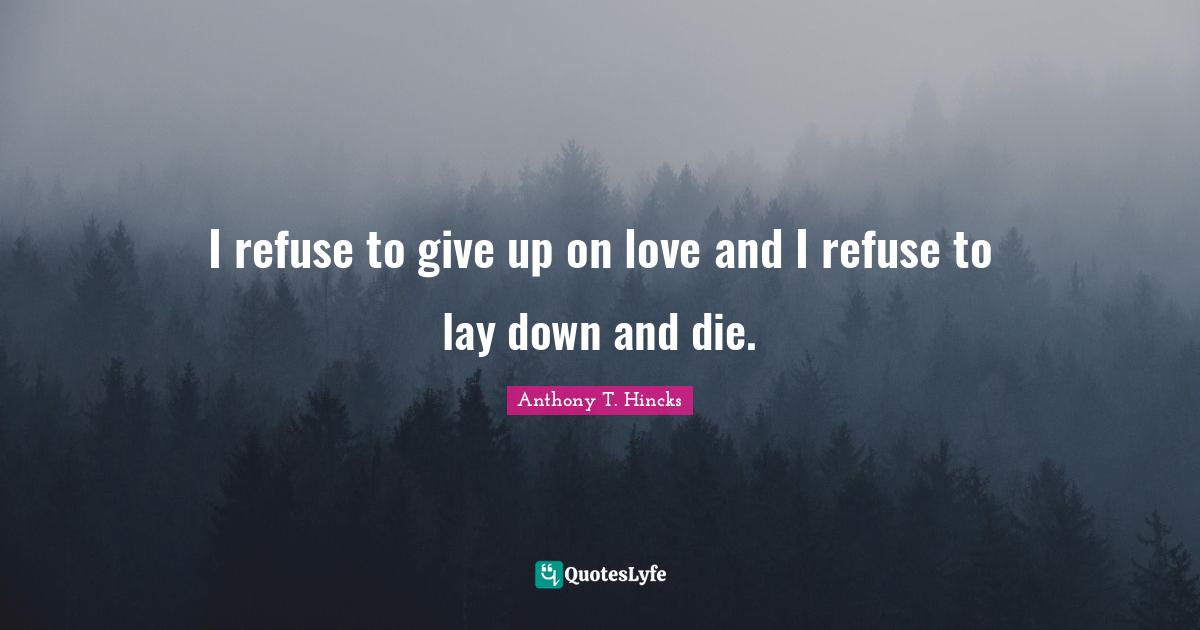 I refuse to give up on love and I refuse to lay down and die.