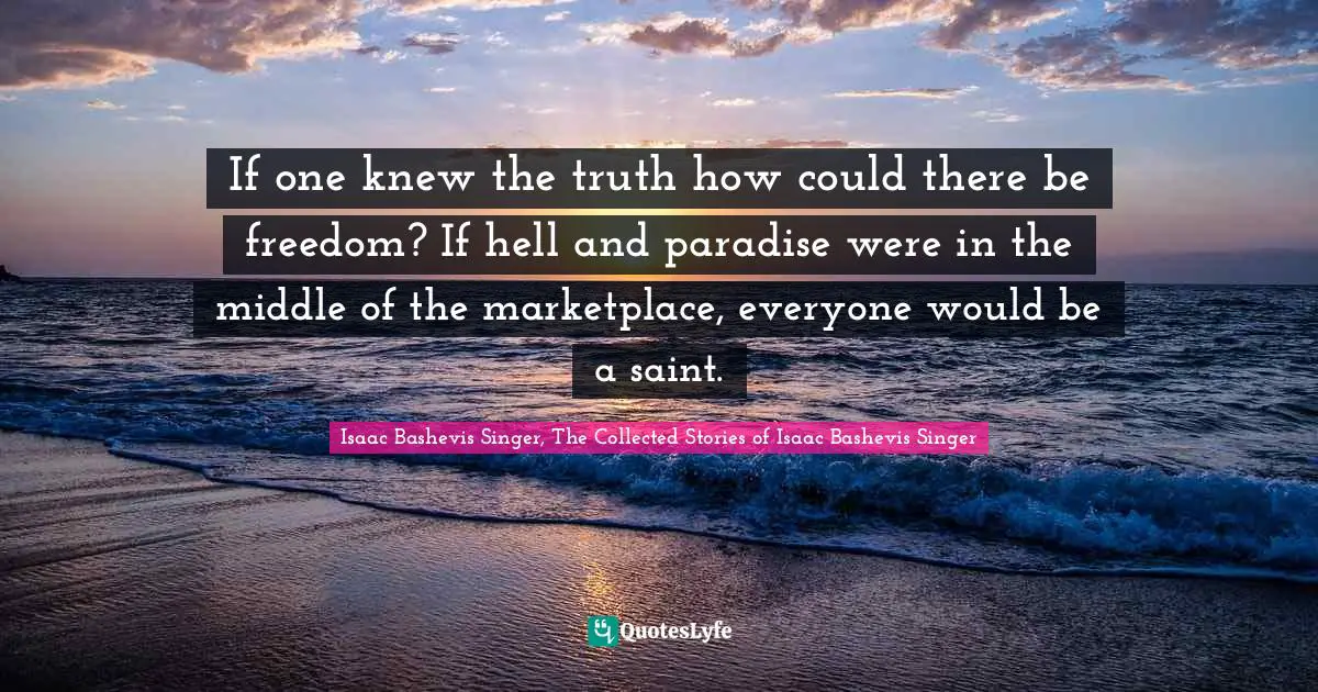 If one knew the truth how could there be freedom? If hell and paradise were in the middle of the marketplace, everyone would be a saint.