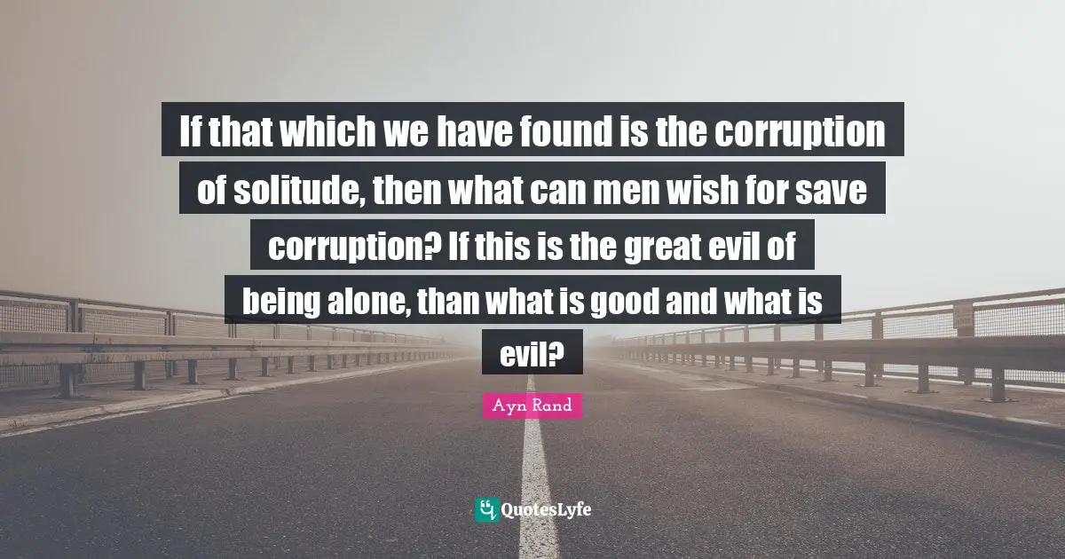 If that which we have found is the corruption of solitude, then what can men wish for save corruption? If this is the great evil of being alone, than what is good and what is evil?