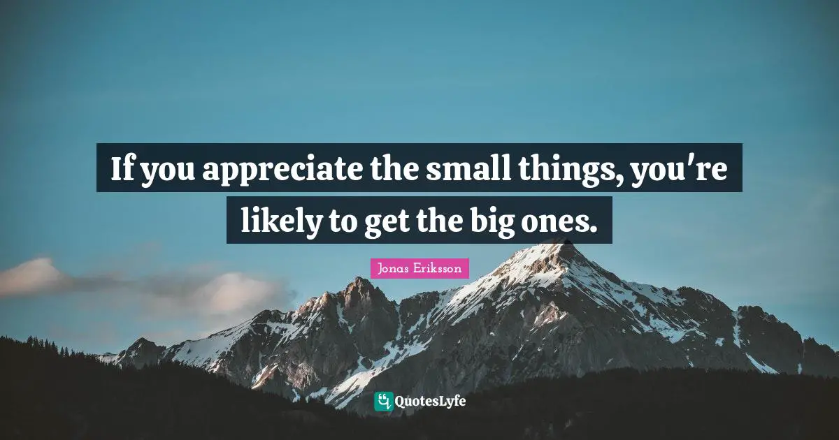 If you appreciate the small things, you're likely to get the big ones.