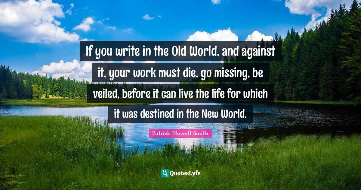 If you write in the Old World, and against it, your work must die, go missing, be veiled, before it can live the life for which it was destined in the New World.