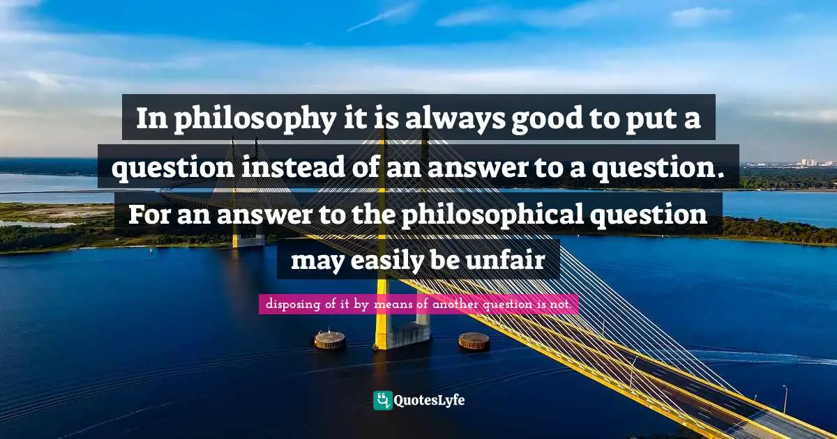 In philosophy it is always good to put a question instead of an answer to a question. For an answer to the philosophical question may easily be unfair