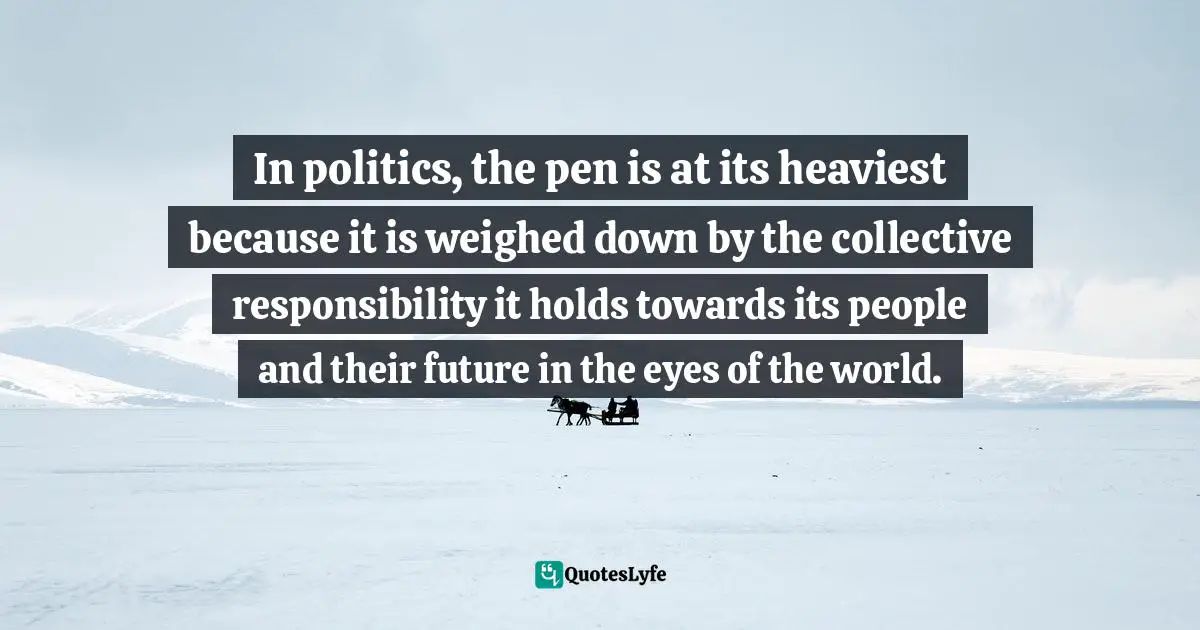 Aysha Taryam, The Opposite Of Indifference: A Collection Of Commentaries Quotes: "In politics, the pen is at its heaviest because it is weighed down by the collective responsibility it holds towards its people and their future in the eyes of the world."