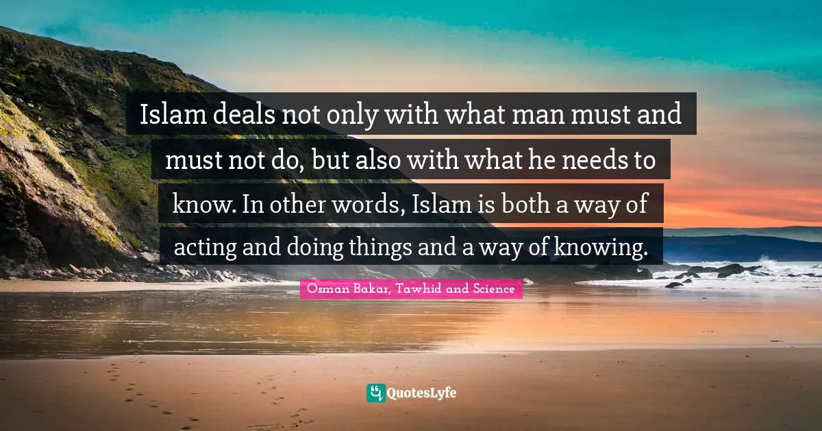 Islam deals not only with what man must and must not do, but also with what he needs to know. In other words, Islam is both a way of acting and doing things and a way of knowing.