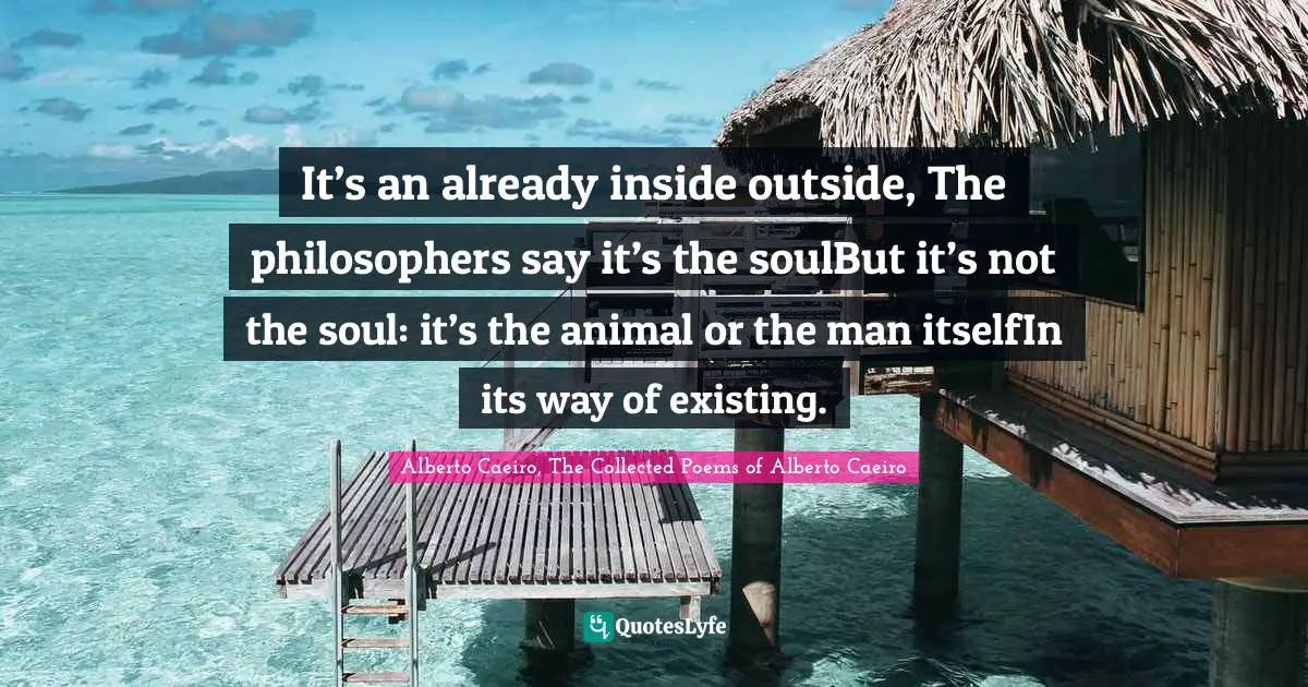 It’s an already inside outside, The philosophers say it’s the soulBut it’s not the soul: it’s the animal or the man itselfIn its way of existing.