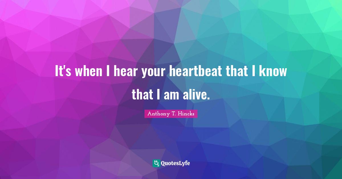 It's when I hear your heartbeat that I know that I am alive.