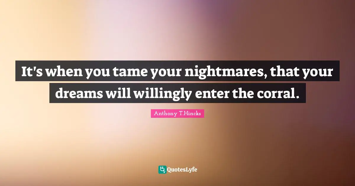 It's when you tame your nightmares, that your dreams will willingly enter the corral.